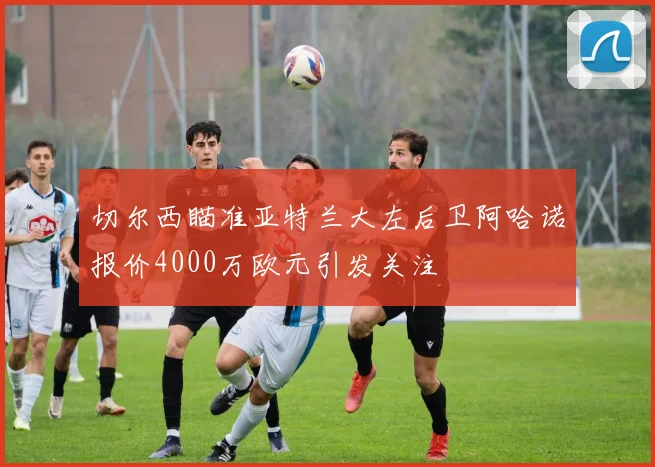 切尔西瞄准亚特兰大左后卫阿哈诺报价4000万欧元引发关注