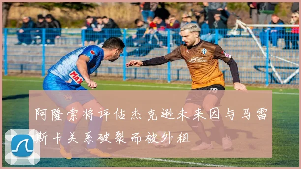 阿隆索将评估杰克逊未来因与马雷斯卡关系破裂而被外租