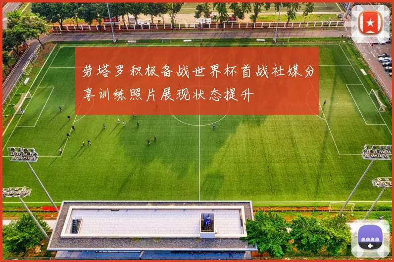 劳塔罗积极备战世界杯首战社媒分享训练照片展现状态提升