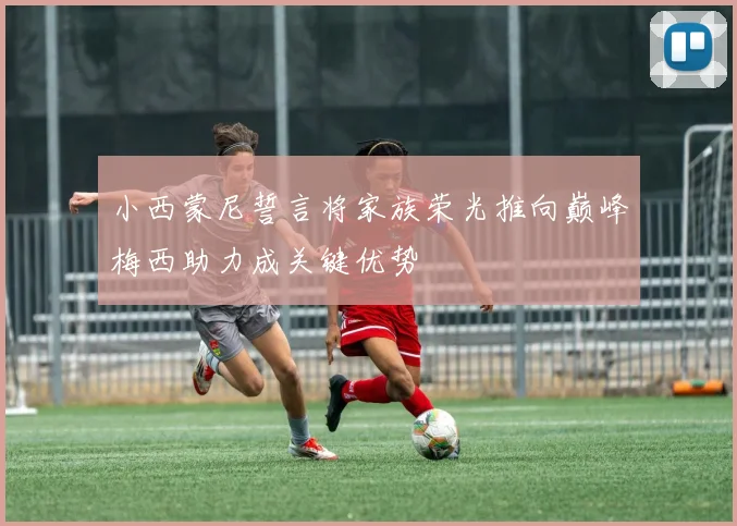 小西蒙尼誓言将家族荣光推向巅峰梅西助力成关键优势