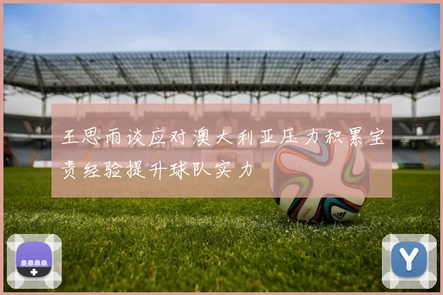 王思雨谈应对澳大利亚压力积累宝贵经验提升球队实力