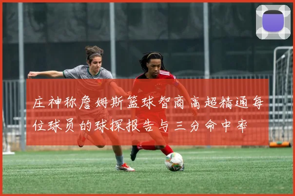 庄神称詹姆斯篮球智商高超精通每位球员的球探报告与三分命中率