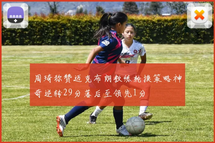 周琦称赞迈克布朗教练轮换策略神奇逆转29分落后至领先1分