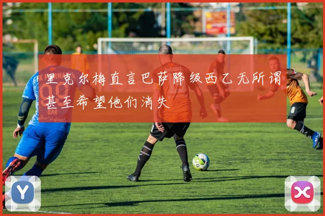 里克尔梅直言巴萨降级西乙无所谓甚至希望他们消失
