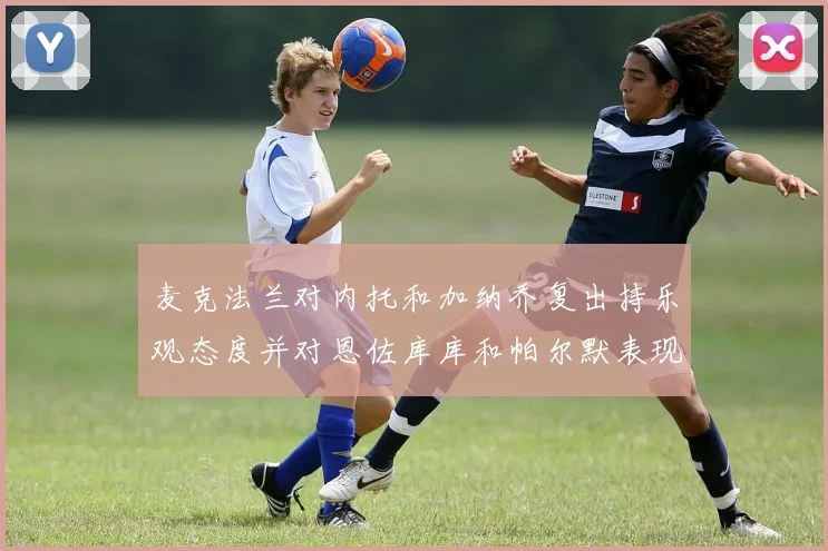 麦克法兰对内托和加纳乔复出持乐观态度并对恩佐库库和帕尔默表现表示满意