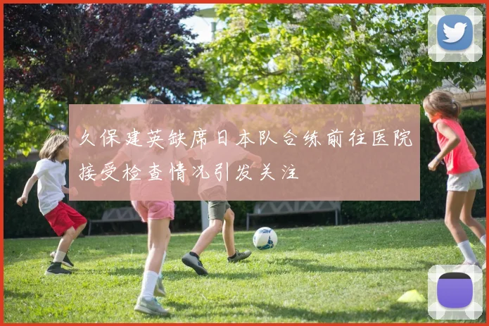 久保建英缺席日本队合练前往医院接受检查情况引发关注