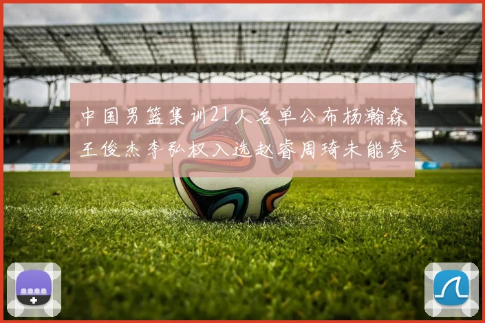 中国男篮集训21人名单公布杨瀚森王俊杰李弘权入选赵睿周琦未能参加