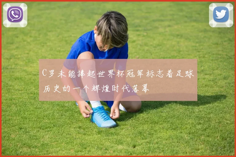 C罗未能捧起世界杯冠军标志着足球历史的一个辉煌时代落幕