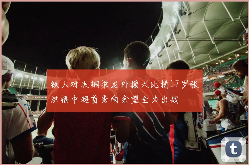 铁人对决铜梁龙外援大比拼17岁张洪福中超首秀向余望全力出战