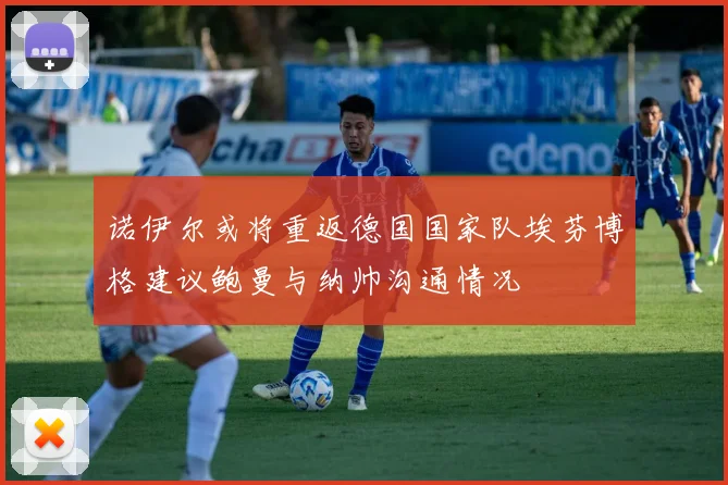 诺伊尔或将重返德国国家队埃芬博格建议鲍曼与纳帅沟通情况