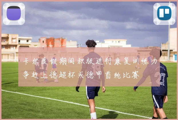卡尔度假期间积极进行康复训练力争赶上德超杯或德甲首轮比赛
